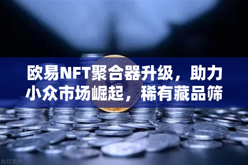 欧易NFT聚合器升级，助力小众市场崛起，稀有藏品筛选更精准
