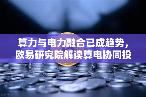 算力与电力融合已成趋势，欧易研究院解读算电协同投资逻辑