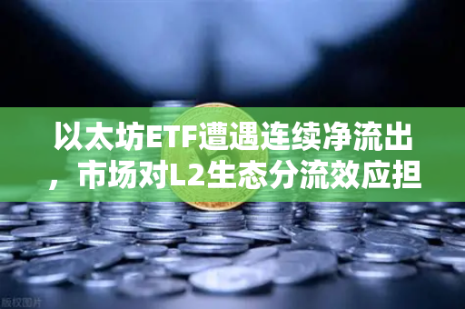 以太坊ETF遭遇连续净流出，市场对L2生态分流效应担忧加剧