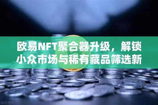 欧易NFT聚合器升级，解锁小众市场与稀有藏品筛选新维度