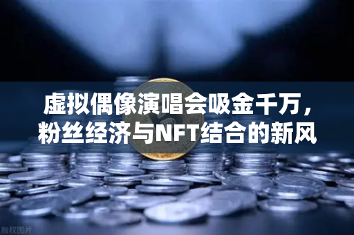 虚拟偶像演唱会吸金千万，粉丝经济与NFT结合的新风口
