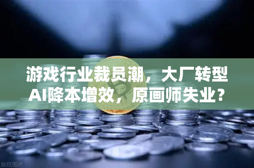 游戏行业裁员潮，大厂转型AI降本增效，原画师失业？欧易交易所官网深度解析
