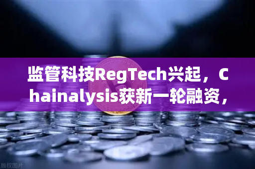 监管科技RegTech兴起，Chainalysis获新一轮融资，欧易交易所合规化进程加速