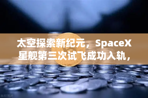 太空探索新纪元，SpaceX星舰第三次试飞成功入轨，reusable火箭技术迈向成熟