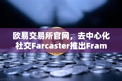 欧易交易所官网，去中心化社交Farcaster推出Frames功能，引爆链上互动新浪潮