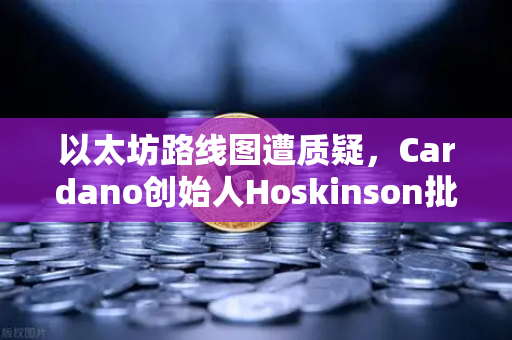 以太坊路线图遭质疑，Cardano创始人Hoskinson批评创新乏力，生态竞争加剧