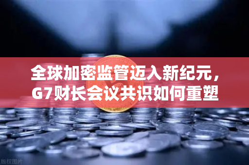全球加密监管迈入新纪元，G7财长会议共识如何重塑数字资产未来