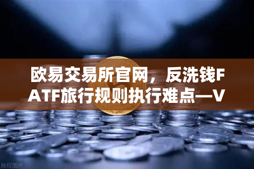 欧易交易所官网，反洗钱FATF旅行规则执行难点—VASP间数据交换标准不一-第1张图片-欧易交易所