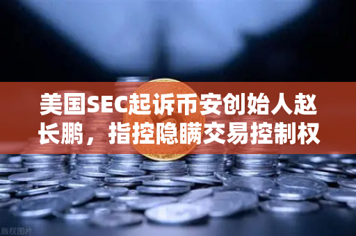 美国SEC起诉币安创始人赵长鹏，指控隐瞒交易控制权，加密货币监管再升级