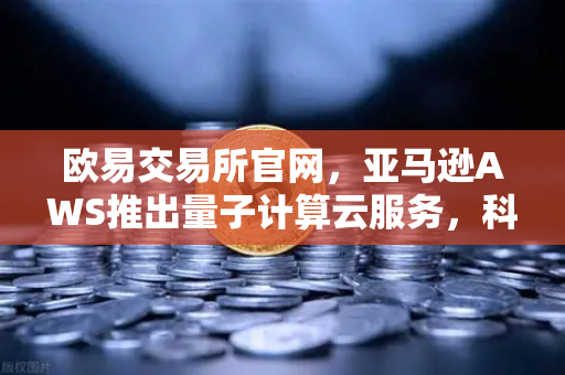欧易交易所官网，亚马逊AWS推出量子计算云服务，科研门槛大幅降低