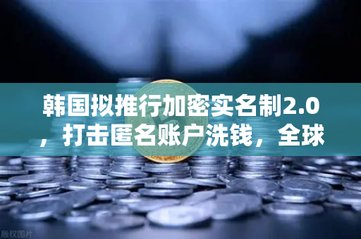 韩国拟推行加密实名制2.0，打击匿名账户洗钱，全球加密监管再升级