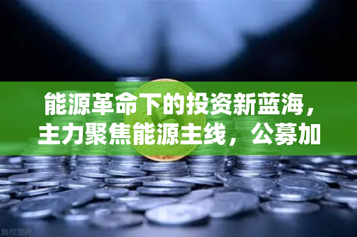 能源革命下的投资新蓝海，主力聚焦能源主线，公募加码布局全产业链，传统能源巨头入局挖矿