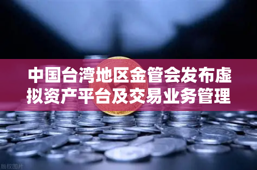 中国台湾地区金管会发布虚拟资产平台及交易业务管理办法草案，欧易交易所官网合规新动向