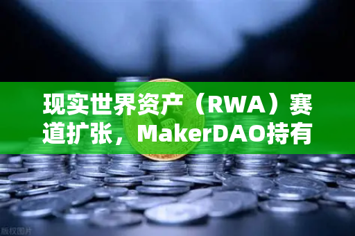 现实世界资产（RWA）赛道扩张，MakerDAO持有美国国债规模持续攀升，欧易交易所布局新机遇