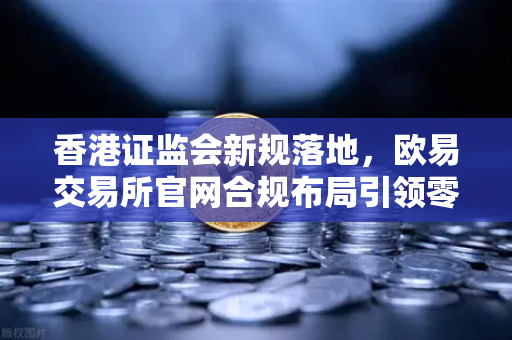 香港证监会新规落地，欧易交易所官网合规布局引领零售准入新机遇