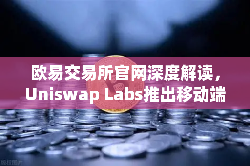 欧易交易所官网深度解读，Uniswap Labs推出移动端钱包应用，内置DApp浏览器引领DeFi新浪潮