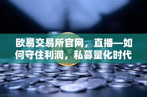 欧易交易所官网，直播—如何守住利润，私募量化时代赚钱更难了吗？