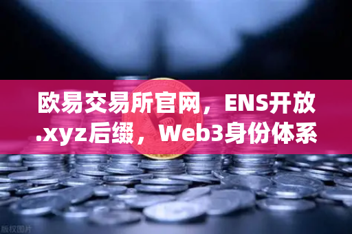 欧易交易所官网，ENS开放.xyz后缀，Web3身份体系迈入亲民新时代