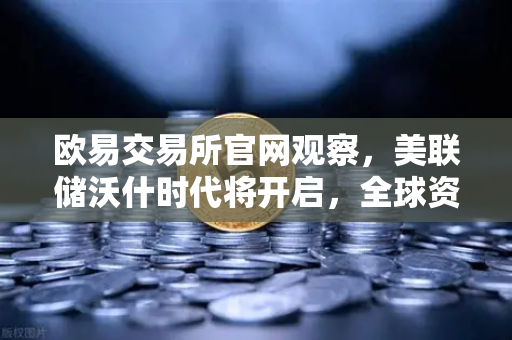欧易交易所官网观察，美联储沃什时代将开启，全球资产如何定价