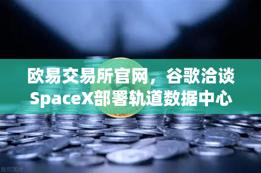 欧易交易所官网，谷歌洽谈SpaceX部署轨道数据中心，区块链金融基建或迎来太空时代