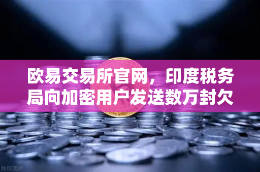 欧易交易所官网，印度税务局向加密用户发送数万封欠税通知函，合规监管再升级