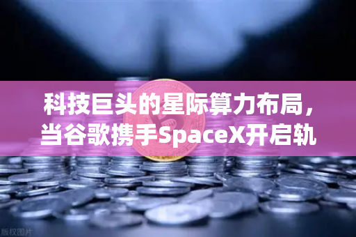 科技巨头的星际算力布局，当谷歌携手SpaceX开启轨道数据中心时代