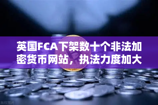 英国FCA下架数十个非法加密货币网站，执法力度加大，欧易交易所官网合规启示录