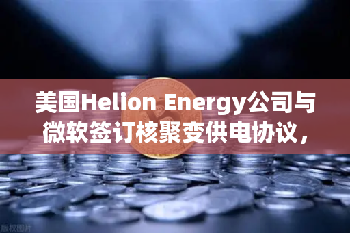 美国Helion Energy公司与微软签订核聚变供电协议，能源革命的新里程碑