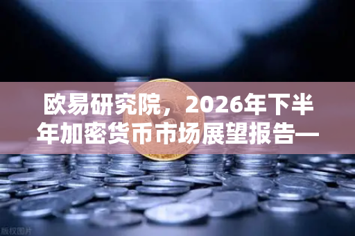 欧易研究院，2026年下半年加密货币市场展望报告—机遇与挑战并存的数字金融新纪元