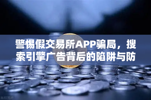 警惕假交易所APP骗局，搜索引擎广告背后的陷阱与防范指南