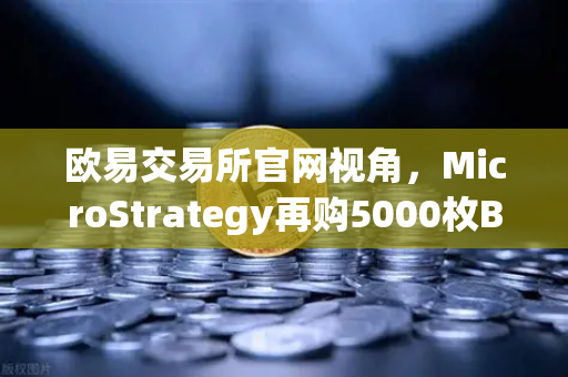 欧易交易所官网视角，MicroStrategy再购5000枚BTC，机构持仓报告揭示均价成本上移