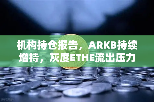 机构持仓报告，ARKB持续增持，灰度ETHE流出压力减轻—加密市场信号解读