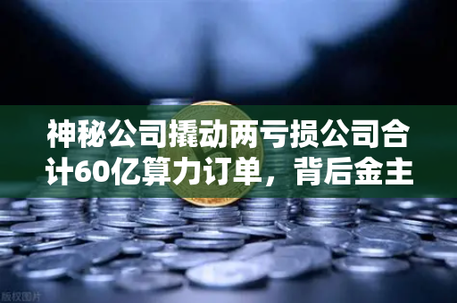 神秘公司撬动两亏损公司合计60亿算力订单，背后金主是加密矿企？