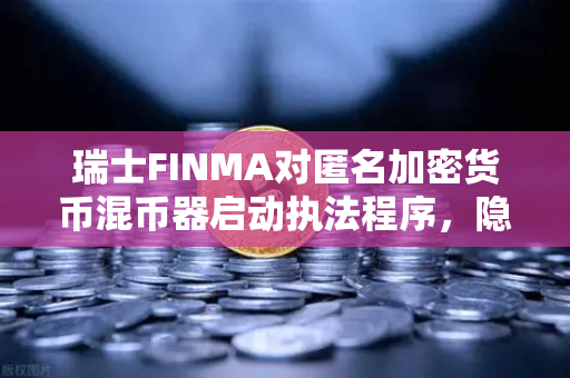 瑞士FINMA对匿名加密货币混币器启动执法程序，隐私与监管的博弈