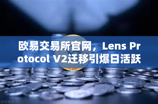 欧易交易所官网，Lens Protocol V2迁移引爆日活跃用户增长300%的深度解析