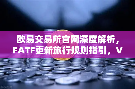 欧易交易所官网深度解析，FATF更新旅行规则指引，VASP需共享受益所有人信息