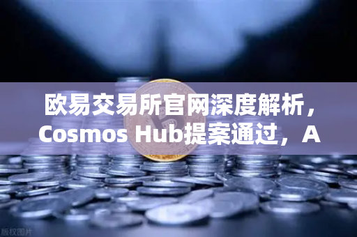 欧易交易所官网深度解析，Cosmos Hub提案通过，ATOM通胀率调整为7%市场影响与投资策略全指南