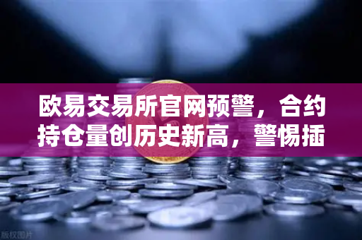 欧易交易所官网预警，合约持仓量创历史新高，警惕插针风险