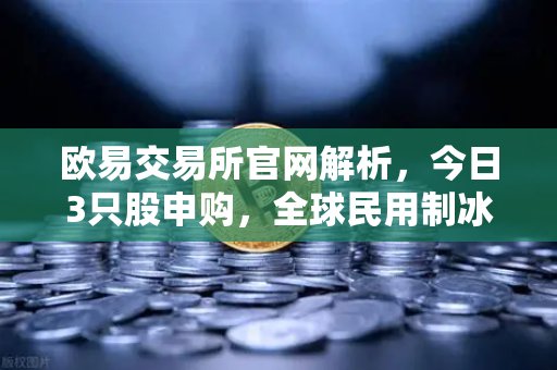 欧易交易所官网解析，今日3只股申购，全球民用制冰机龙头领衔，新股炒作逻辑全透视