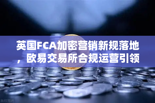 英国FCA加密营销新规落地，欧易交易所合规运营引领行业新标杆