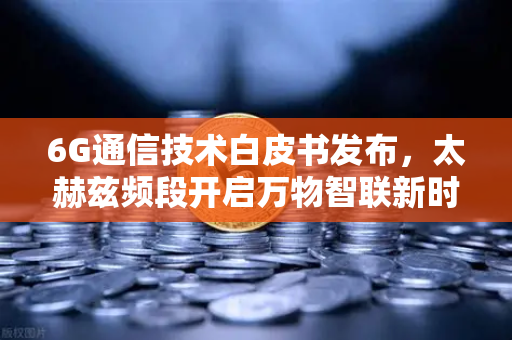 6G通信技术白皮书发布，太赫兹频段开启万物智联新时代