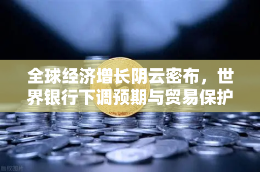 全球经济增长阴云密布，世界银行下调预期与贸易保护主义抬头下的投资避险策略