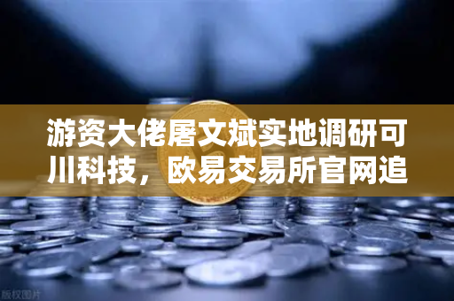游资大佬屠文斌实地调研可川科技，欧易交易所官网追踪主力动向