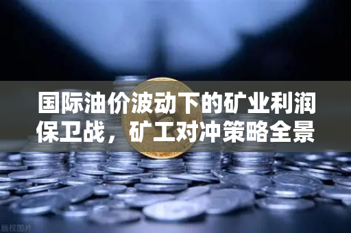 国际油价波动下的矿业利润保卫战，矿工对冲策略全景解析