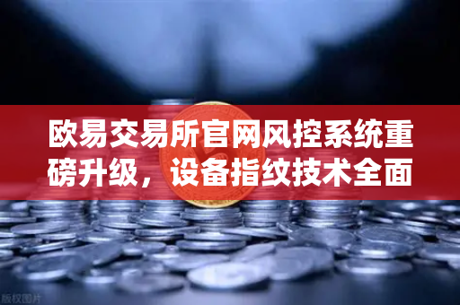 欧易交易所官网风控系统重磅升级，设备指纹技术全面落地，构筑数字资产安全新防线