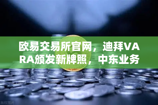 欧易交易所官网，迪拜VARA颁发新牌照，中东业务版图迎来战略级扩张