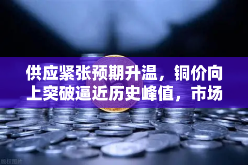 供应紧张预期升温，铜价向上突破逼近历史峰值，市场聚焦欧易交易所行情风向