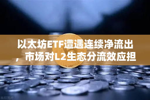 以太坊ETF遭遇连续净流出，市场对L2生态分流效应担忧加剧