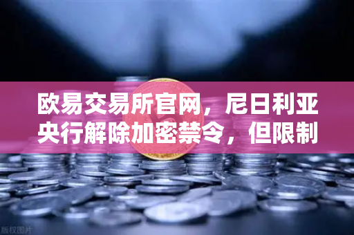 欧易交易所官网，尼日利亚央行解除加密禁令，但限制银行直接参与，数字资产新格局如何重塑？