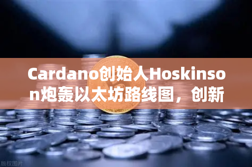 Cardano创始人Hoskinson炮轰以太坊路线图，创新乏力，生态僵化何时休？